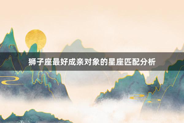 狮子座最好成亲对象的星座匹配分析